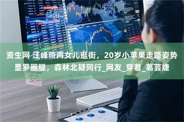 资生网 汪峰带两女儿逛街，20岁小苹果走路姿势显罗圈腿，森林北疑同行_网友_穿着_葛芸婕