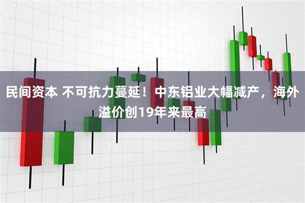 民间资本 不可抗力蔓延！中东铝业大幅减产，海外溢价创19年来最高