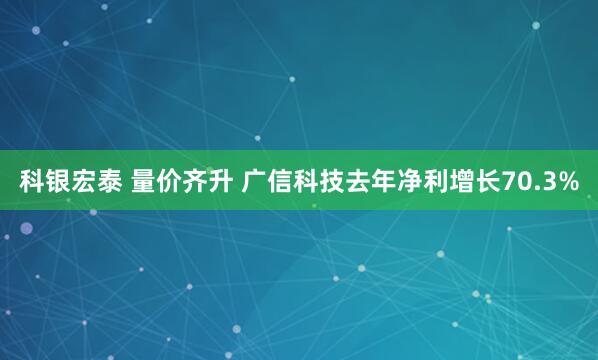 科银宏泰 量价齐升 广信科技去年净利增长70.3%