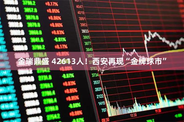 金瑞鼎盛 42613人！西安再现“金牌球市”