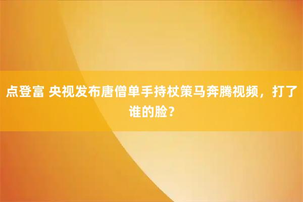 点登富 央视发布唐僧单手持杖策马奔腾视频，打了谁的脸？