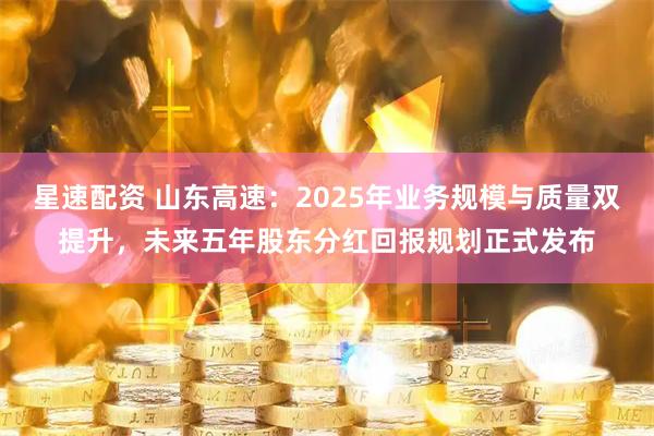 星速配资 山东高速：2025年业务规模与质量双提升，未来五年股东分红回报规划正式发布