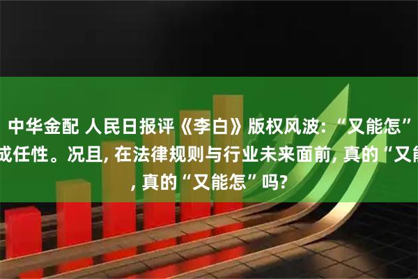 中华金配 人民日报评《李白》版权风波: “又能怎”, 不能变成任性。况且, 在法律规则与行业未来面前, 真的“又能怎”吗?