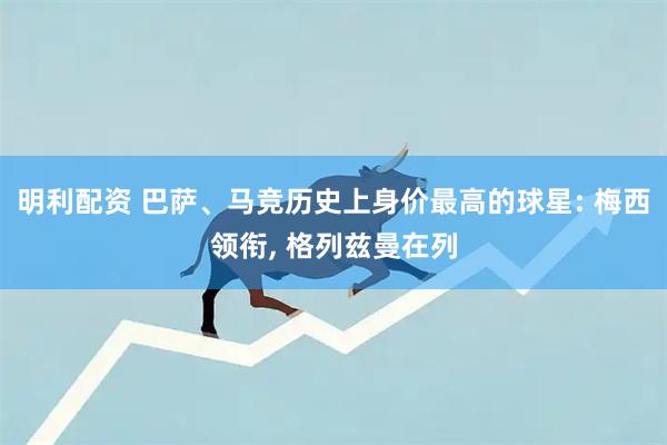 明利配资 巴萨、马竞历史上身价最高的球星: 梅西领衔, 格列兹曼在列