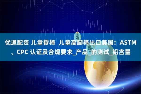 优速配资 儿童餐椅  儿童高脚椅出口美国：ASTM、CPC 认证及合规要求_产品_的测试_铅含量