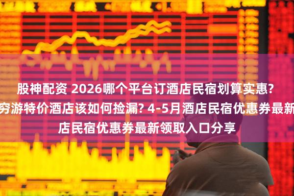 股神配资 2026哪个平台订酒店民宿划算实惠? 学生、打工人穷游特价酒店该如何捡漏? 4-5月酒店民宿优惠券最新领取入口分享