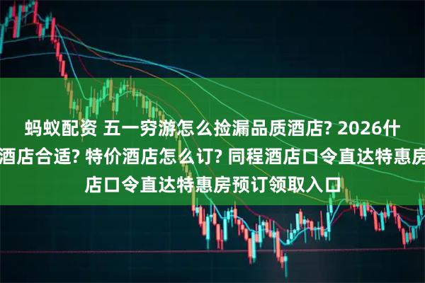 蚂蚁配资 五一穷游怎么捡漏品质酒店? 2026什么时候订五一酒店合适? 特价酒店怎么订? 同程酒店口令直达特惠房预订领取入口