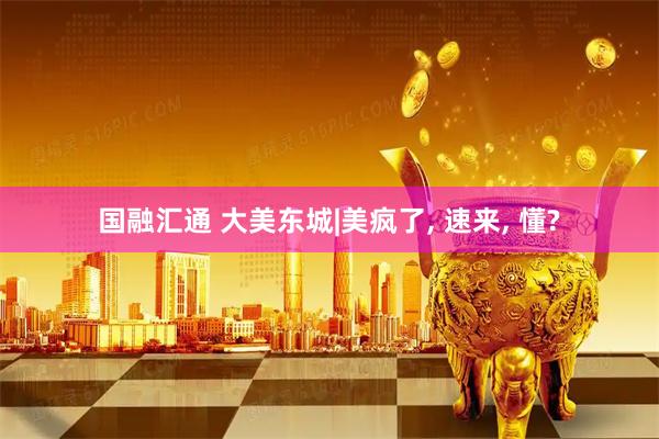 国融汇通 大美东城|美疯了, 速来, 懂?