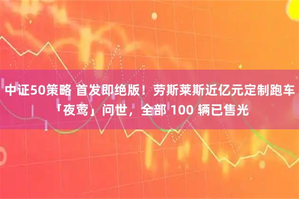 中证50策略 首发即绝版！劳斯莱斯近亿元定制跑车「夜莺」问世，全部 100 辆已售光